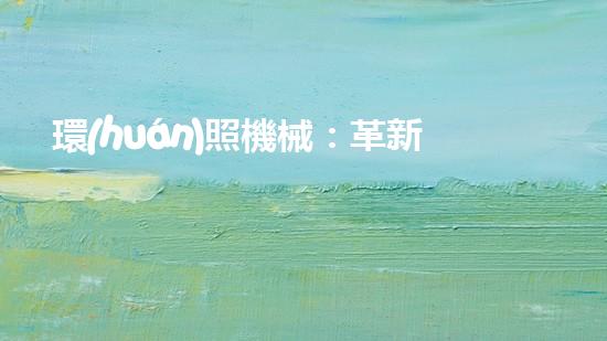 環(huán)照機械：革新之路，開啟智能制造新紀(jì)元！
